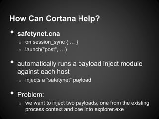 How Can Cortana Help?
• safetynet.cna
o on session_sync { … }
o launch("post", …)
• automatically runs a payload inject module
against each host
o injects a “safetynet” payload
• Problem:
o we want to inject two payloads, one from the existing
process context and one into explorer.exe
 