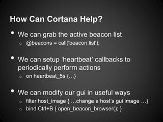 How Can Cortana Help?
• We can grab the active beacon list
o @beacons = call('beacon.list');
• We can setup ‘heartbeat’ callbacks to
periodically perform actions
o on heartbeat_5s {…}
• We can modify our gui in useful ways
o filter host_image { …change a host’s gui image …}
o bind Ctrl+B { open_beacon_browser(); }
 