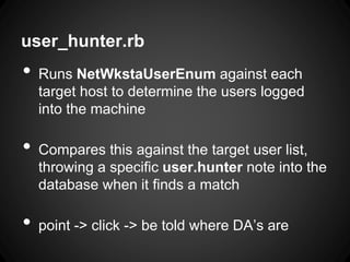 user_hunter.rb
• Runs NetWkstaUserEnum against each
target host to determine the users logged
into the machine
• Compares this against the target user list,
throwing a specific user.hunter note into the
database when it finds a match
• point -> click -> be told where DA’s are
 