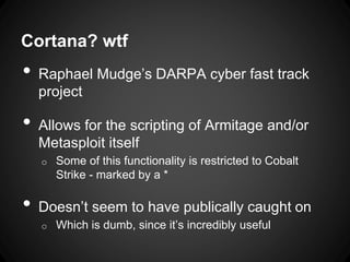 Cortana? wtf
• Raphael Mudge’s DARPA cyber fast track
project
• Allows for the scripting of Armitage and/or
Metasploit itself
o Some of this functionality is restricted to Cobalt
Strike - marked by a *
• Doesn’t seem to have publically caught on
o Which is dumb, since it’s incredibly useful
 