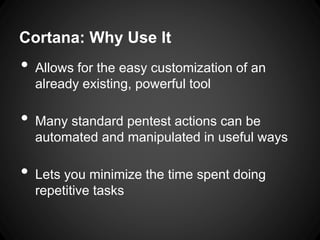 Cortana: Why Use It
• Allows for the easy customization of an
already existing, powerful tool
• Many standard pentest actions can be
automated and manipulated in useful ways
• Lets you minimize the time spent doing
repetitive tasks
 