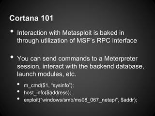 Cortana 101
• Interaction with Metasploit is baked in
through utilization of MSF’s RPC interface
• You can send commands to a Meterpreter
session, interact with the backend database,
launch modules, etc.
• m_cmd($1, “sysinfo”);
• host_info($address);
• exploit("windows/smb/ms08_067_netapi", $addr);
 