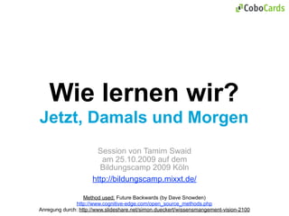 Wie lernen wir?
Jetzt, Damals und Morgen
                      Session von Tamim Swaid
                        am 25.10.2009 auf dem
                       Bildungscamp 2009 Köln
                     http://bildungscamp.mixxt.de/

                  Method used: Future Backwards (by Dave Snowden)
              http://www.cognitive-edge.com/open_source_methods.php
Anregung durch: http://www.slideshare.net/simon.dueckert/wissensmangement-vision-2100
 