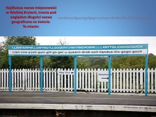 Najdłuższa nazwa miejscowości
w Wielkiej Brytanii, trzecia pod
względem długości nazwa
geograficzna na świecie.
To miasto:
A to znak;) - - - - -
Llanfairpwllgwyngyllgogerychwyrndrobwllllantysiliogogogoch
 