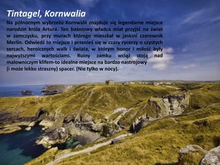 Tintagel, Kornwalia
Na północnym wybrzeżu Kornwalii znajduje się legendarne miejsce
narodzin króla Artura. Ten baśniowy władca miał przyjść na świat
w zamczysku, przy murach którego mieszkał w jaskini czarownik
Merlin. Odwiedź to miejsce i przenieś się w czasy rycerzy o czystych
sercach, heroicznych walk i świata, w którym honor i miłość były
najwyższymi wartościami. Ruiny zamku wciąż stoją nad
malowniczym klifem-to idealne miejsce na bardzo nastrojowy
(i może lekko straszny) spacer. (Nie tylko w nocy).
 