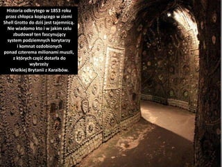Historia odkrytego w 1853 roku
przez chłopca kopiącego w ziemi
Shell Grotto do dziś jest tajemnicą.
Nie wiadomo kto i w jakim celu
zbudował ten fascynujący
system podziemnych korytarzy
i komnat ozdobionych
ponad czterema milionami muszli,
z których część dotarła do
wybrzeży
Wielkiej Brytanii z Karaibów.
 