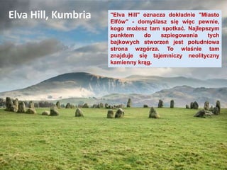 "Elva Hill" oznacza dokładnie "Miasto
Elfów" - domyślasz się więc pewnie,
kogo możesz tam spotkać. Najlepszym
punktem do szpiegowania tych
bajkowych stworzeń jest południowa
strona wzgórza. To właśnie tam
znajduje się tajemniczy neolityczny
kamienny krąg.
Elva Hill, Kumbria
 