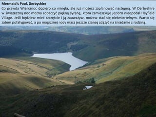 Mermaid’s Pool, Derbyshire
Co prawda Wielkanoc dopiero co minęła, ale już możesz zaplanować następną. W Derbyshire
w świąteczną noc można zobaczyć piękną syrenę, która zamieszkuje jezioro nieopodal Hayfield
Village. Jeśli będziesz mieć szczęście i ją zauważysz, możesz stać się nieśmiertelnym. Warto się
zatem pofatygować, a po magicznej nocy masz jeszcze szansę zdążyć na śniadanie z rodziną.
 