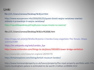 file:///C:/Users/Lenovo/Desktop/W.B/url.htm
Linki
http://www.wyszperane.info/2016/05/25/queen-brexit-wojna-swiatowa-rowniez-
elzbieta-ii-przewiduje-iii-wojne-swiatowa/
http://republikapodrozy.pl/najdluzsza-nazwa-miasta-na-swiecie/
file:///C:/Users/Lenovo/Desktop/W.B/url%20(8).htm
http://mapy.net.pl/pl/p/Wielka-Brytania-i-Irlandia-Czasy-angielskie-The-Tenses.-Mapa-
scienna/5360
https://en.wikipedia.org/wiki/London_Eye
http://www.visitlondon.com/things-to-do/place/3901803-tower-bridge-exhibition
http://www.bbc.com/news/uk-england-28294770
http://britainexplorer.com/listing/british-museum-london/
http://www.homesandproperty.co.uk/luxury/property/the-royal-property-portfolio-with-775-
rooms-buckingham-palace-is-estimated-to-be-worth-2-billion-a100846.html
 