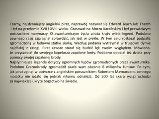 Czarny, najsłynniejszy angielski pirat, naprawdę nazywał się Edward Teach lub Thatch
i żył na przełomie XVII i XVIII wieku. Grasował na Morzu Karaibskim i był prawdziwym
postrachem marynarzy. O awanturniczym życiu pirata krąży wiele legend. Podobno
pewnego razu zapragnął sprawdzić, jak jest w piekle. W tym celu rozkazał podpalić
zgromadzoną w ładowni statku siarkę. Według podania wytrzymał w trującym dymie
najdłużej z załogi. Pirat zawsze starał się budzić lęk swoim wyglądem. Mówiono,
że przyczepiał do swojego kapelusza zapalone lonty. Podobno odpalał też działa przy
pomocy swojej zapalonej brody.
Najsłynniejsza legenda dotyczy ogromnych łupów zgromadzonych przez awanturnika.
Podobno Czarnobrody zgromadził skarb wart obecnie 6 milionów funtów. Po tym,
jak pirat zginął w potyczce z angielskim porucznikiem Robertem Maynardem, cennego
majątku nie udało się jednak nikomu odnaleźć. Od 300 lat skarb wciąż uchodzi
za największe ukryte bogactwo na świecie.
 