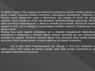 W pobliżu Wookey Hole znajdują się malownicze podziemne jaskinie. Według podania w
jednej z jaskiń mieszkała złośliwa czarownica, dokuczająca mieszkańcom. Wieśniacy z
Wookey prosili wielokrotnie opata z Glastonbury, aby pomógł im bronić się przed
wiedźmą. Opat przysłał do wioski ojca Bernarda, benedyktyńskiego egzorcystę. Mnich
polał czarownicę święconą wodą, a wtedy ta zmieniła się w kamień. Kamień ten można
oglądać do dziś. Jest to stalagmit przypominający kształtem wiedźmę. Znajduje się on w
jednej z jaskiń.
Według innej wersji legendy benedyktyn był w młodości mieszkańcem Glastonbury,
zaręczonym z dziewczyną z Wookey. Miłość młodych skończyła się, gdy czarownica
przeklęła ich związek. Wiedźma niszczyła relacje ludzi, ponieważ sama została kiedyś
porzucona. Mnich szukał zemsty i w końcu udało mu się dopaść czarownicę.
Czy to tylko baśń? Prawdopodobnie tak. Ale gdy w 1912 roku znaleziono w
jaskini liczący około tysiąca lat kobiecy szkielet, wiele osób zaczęło utożsamiać go ze
szczątkami legendarnej czarownicy.
 