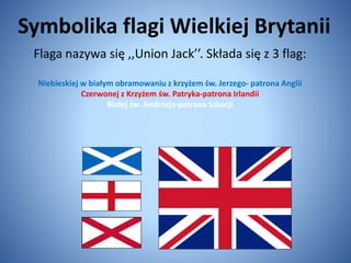 Symbolika flagi Wielkiej Brytanii
Flaga nazywa się ,,Union Jack’’. Składa się z 3 flag:
Niebieskiej w białym obramowaniu z krzyżem św. Jerzego- patrona Anglii
Czerwonej z Krzyżem św. Patryka-patrona Irlandii
Białej św. Andrzeja-patrona Szkocji
 