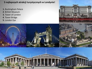 5 najlepszych atrakcji turystycznych w Londynie!
1. Buckingham Palace
2. British Museum
3. Tower of London
4. Tower Bridge
5. London Eye
11
 
