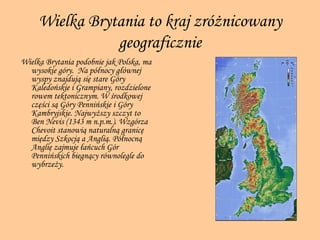 Wielka Brytania to kraj zróżnicowany geograficznie Wielka Brytania podobnie jak Polska, ma wysokie góry.  Na północy głównej wyspy znajdują się stare Góry Kaledońskie i Grampiany, rozdzielone rowem tektonicznym. W środkowej części są Góry Pennińskie i Góry Kambryjskie. Najwyższy szczyt to Ben Nevis (1343 m n.p.m.). Wzgórza   Chevoit stanowią naturalną granicę między Szkocją a Anglią. Północną Anglię zajmuje łańcuch Gór Pennińskich biegnący równolegle do wybrzeży.   