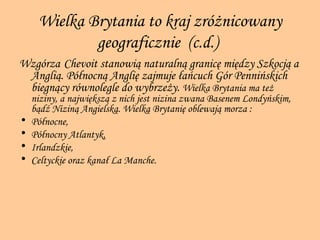 Wielka Brytania to kraj zróżnicowany geograficznie  (c.d.)   Wzgórza   Chevoit stanowią naturalną granicę między Szkocją a Anglią. Północną Anglię zajmuje łańcuch Gór Pennińskich biegnący równolegle do wybrzeży.  Wielka Brytania ma też niziny, a największą z nich jest nizina zwana Basenem Londyńskim, bądź Niziną Angielską. Wielką Brytanię oblewają morza : Północne, Północny Atlantyk, Irlandzkie, Celtyckie oraz kanał La Manche. 