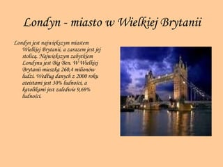 Londyn - miasto w Wielkiej Brytanii Londyn jest największym miastem Wielkiej Brytanii, a zarazem jest jej stolicą. Największym zabytkiem Londynu jest Big Ben. W Wielkiej Brytanii mieszka 260,4 milionów ludzi. Według danych z 2000 roku ateistami jest 30% ludności, a katolikami jest zaledwie 9,69% ludności.  