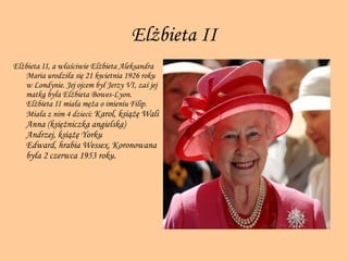 Elżbieta  II Elżbieta II, a właściwie Elżbieta Aleksandra Maria urodziła się 21 kwietnia 1926 roku w Londynie. Jej ojcem był Jerzy VI, zaś jej matką była Elżbieta Bowes-Lyon. Elżbieta II miała męża o imieniu   Filip. Miała z nim 4 dzieci:  Karol, książę Wali Anna (księżniczka angielska) Andrzej, książę Yorku Edward, hrabia Wessex. Koronowana była 2 czerwca 1953 roku.  