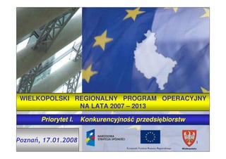 WIELKOPOLSKI REGIONALNY PROGRAM OPERACYJNY
               NA LATA 2007 – 2013

       Priorytet I.   Konkurencyjność przedsiębiorstw


Poznań, 17.01.2008                                      1