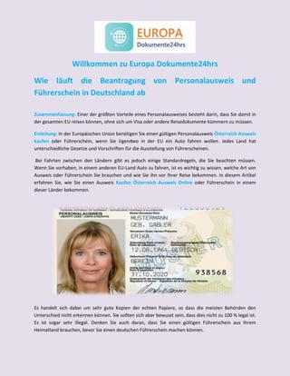 Willkommen zu Europa Dokumente24hrs
Wie läuft die Beantragung von Personalausweis und
Führerschein in Deutschland ab
Zusammenfassung: Einer der größten Vorteile eines Personalausweises besteht darin, dass Sie damit in
der gesamten EU reisen können, ohne sich um Visa oder andere Reisedokumente kümmern zu müssen.
Einleitung: In der Europäischen Union benötigen Sie einen gültigen Personalausweis Österreich Ausweis
kaufen oder Führerschein, wenn Sie irgendwo in der EU ein Auto fahren wollen. Jedes Land hat
unterschiedliche Gesetze und Vorschriften für die Ausstellung von Führerscheinen.
Bei Fahrten zwischen den Ländern gibt es jedoch einige Standardregeln, die Sie beachten müssen.
Wenn Sie vorhaben, in einem anderen EU-Land Auto zu fahren, ist es wichtig zu wissen, welche Art von
Ausweis oder Führerschein Sie brauchen und wie Sie ihn vor Ihrer Reise bekommen. In diesem Artikel
erfahren Sie, wie Sie einen Ausweis Kaufen Österreich Ausweis Online oder Führerschein in einem
dieser Länder bekommen.
Es handelt sich dabei um sehr gute Kopien der echten Papiere, so dass die meisten Behörden den
Unterschied nicht erkennen können. Sie sollten sich aber bewusst sein, dass dies nicht zu 100 % legal ist.
Es ist sogar sehr illegal. Denken Sie auch daran, dass Sie einen gültigen Führerschein aus Ihrem
Heimatland brauchen, bevor Sie einen deutschen Führerschein machen können.
 