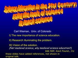 I) The new importance of science education.
II) Research illuminating the problem.
III) Vision of the solution.
(Not medieval science, why medieval science education?)
Carl Wieman, Univ. of Colorado
$$$ NSF, Kavli Found., CU
these slides have added references, not shown in
original talk.
 