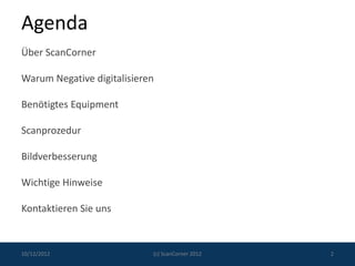Agenda
Über ScanCorner

Warum Negative digitalisieren

Benötigtes Equipment

Scanprozedur

Bildverbesserung

Wichtige Hinweise

Kontaktieren Sie uns



10/12/2012                  (c) ScanCorner 2012   2
 