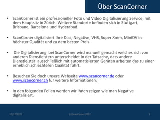 Über ScanCorner
• ScanCorner ist ein professioneller Foto und Video Digitalisierung Service, mit
  dem Hauptsitz in Zürich. Weitere Standorte befinden sich in Stuttgart,
  Brisbane, Barcelona und Hyderabad.

• ScanCorner digitalisiert Ihre Dias, Negative, VHS, Super 8mm, MiniDV in
  höchster Qualität und zu dem besten Preis.

•     Die Digitalisierung bei ScanCorner wird manuell gemacht welches sich von
      anderen Dienstleistern unterscheidet in der Tatsache, dass andere
      Dienstleister ausschließlich mit automatisierten Geräten arbeiten das zu einer
      erheblich schlechteren Qualität führt.

• Besuchen Sie doch unsere Webseite www.scancorner.de oder
  www.scancorner.ch für weitere Informationen.

• In den folgenden Folien werden wir Ihnen zeigen wie man Negative
  digitalisiert.



    10/12/2012                       (c) ScanCorner 2012                         3
 