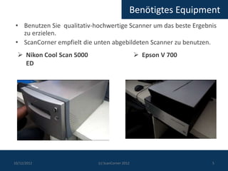 Benötigtes Equipment
 • Benutzen Sie qualitativ-hochwertige Scanner um das beste Ergebnis
   zu erzielen.
 • ScanCorner empfielt die unten abgebildeten Scanner zu benutzen.
   Nikon Cool Scan 5000                           Epson V 700
    ED




10/12/2012                  (c) ScanCorner 2012                   5
 