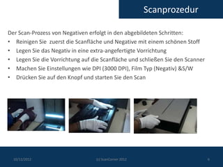 Scanprozedur

Der Scan-Prozess von Negativen erfolgt in den abgebildeten Schritten:
• Reinigen Sie zuerst die Scanfläche und Negative mit einem schönen Stoff
• Legen Sie das Negativ in eine extra-angefertigte Vorrichtung
• Legen Sie die Vorrichtung auf die Scanfläche und schließen Sie den Scanner
• Machen Sie Einstellungen wie DPI (3000 DPI), Film Typ (Negativ) &S/W
• Drücken Sie auf den Knopf und starten Sie den Scan




  10/12/2012                      (c) ScanCorner 2012                          6
 