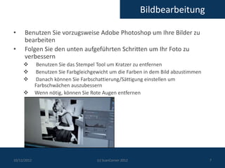 Bildbearbeitung

•     Benutzen Sie vorzugsweise Adobe Photoshop um Ihre Bilder zu
      bearbeiten
•     Folgen Sie den unten aufgeführten Schritten um Ihr Foto zu
      verbessern
             Benutzen Sie das Stempel Tool um Kratzer zu entfernen
             Benutzen Sie Farbgleichgewicht um die Farben in dem Bild abzustimmen
             Danach können Sie Farbschattierung/Sättigung einstellen um
             Farbschwächen auszubessern
            Wenn nötig, können Sie Rote Augen entfernen




10/12/2012                            (c) ScanCorner 2012                            7
 