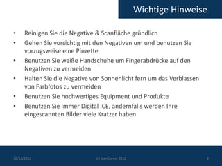 Wichtige Hinweise

•     Reinigen Sie die Negative & Scanfläche gründlich
•     Gehen Sie vorsichtig mit den Negativen um und benutzen Sie
      vorzugsweise eine Pinzette
•     Benutzen Sie weiße Handschuhe um Fingerabdrücke auf den
      Negativen zu vermeiden
•     Halten Sie die Negative von Sonnenlicht fern um das Verblassen
      von Farbfotos zu vermeiden
•     Benutzen Sie hochwertiges Equipment und Produkte
•     Benutzen Sie immer Digital ICE, andernfalls werden Ihre
      eingescannten Bilder viele Kratzer haben




10/12/2012                     (c) ScanCorner 2012                     8
 
