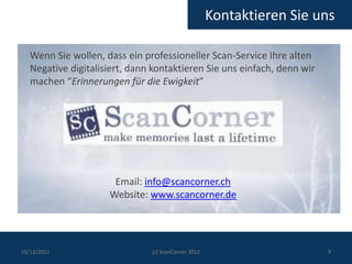 Kontaktieren Sie uns

   Wenn Sie wollen, dass ein professioneller Scan-Service Ihre alten
   Negative digitalisiert, dann kontaktieren Sie uns einfach, denn wir
   machen “Erinnerungen für die Ewigkeit”




                      Email: info@scancorner.ch
                     Website: www.scancorner.de




10/12/2012                     (c) ScanCorner 2012                       9
 