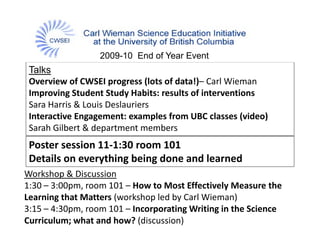 2009-10 End of Year Event
 Talks
 Overview of CWSEI progress (lots of data!)– Carl Wieman
 Improving Student Study Habits: results of interventions
 Sara Harris & Louis Deslauriers
 Interactive Engagement: examples from UBC classes (video)
 Sarah Gilbert & department members 
 Poster session 11‐1:30 room 101
 Details on everything being done and learned
Workshop & Discussion 
1:30 – 3:00pm, room 101 – How to Most Effectively Measure the 
Learning that Matters (workshop led by Carl Wieman)
        g             (       p      y              )
3:15 – 4:30pm, room 101 – Incorporating Writing in the Science 
Curriculum; what and how? (discussion)
 