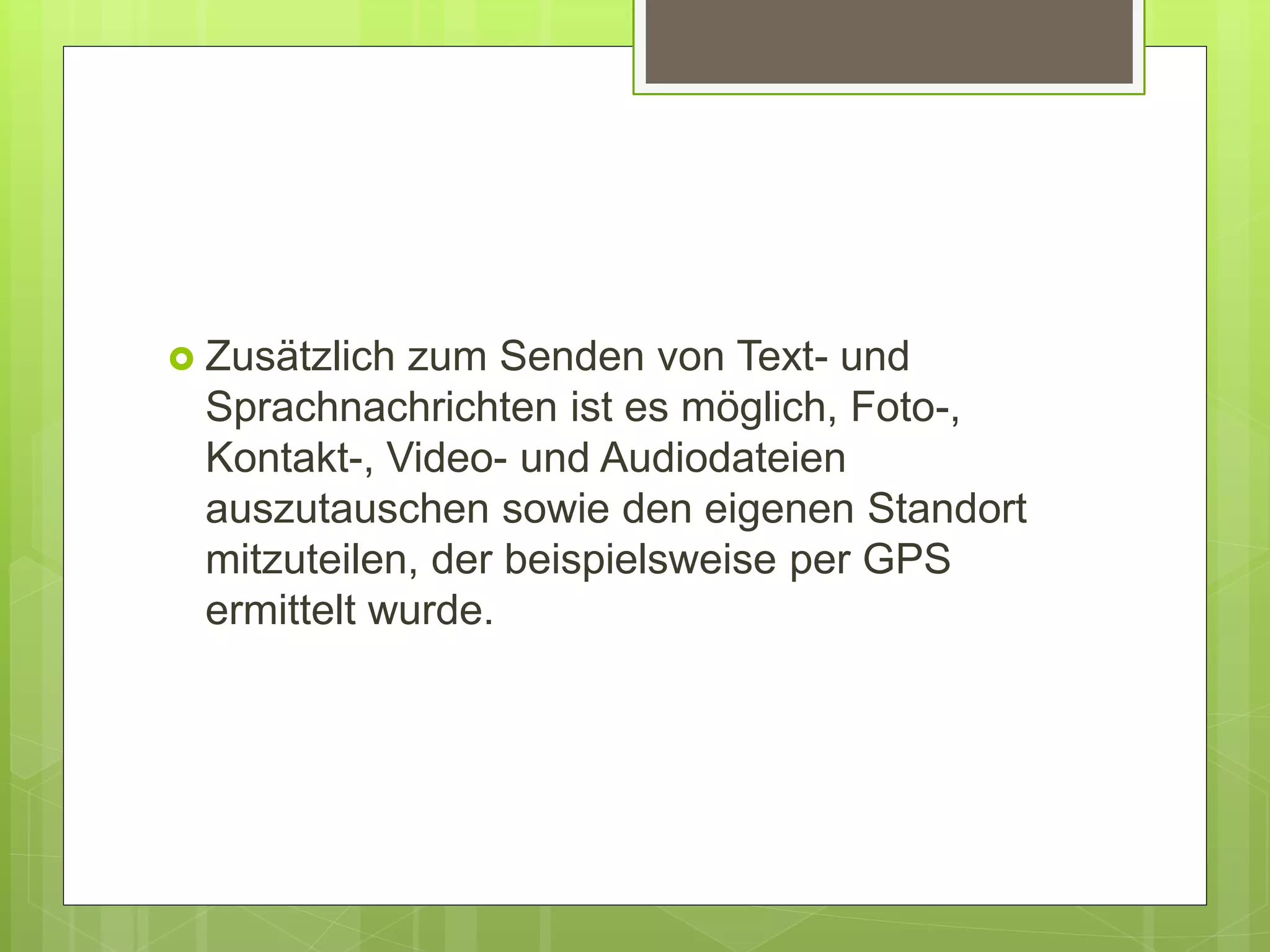  Zusätzlich zum Senden von Text- und
Sprachnachrichten ist es möglich, Foto-,
Kontakt-, Video- und Audiodateien
auszutauschen sowie den eigenen Standort
mitzuteilen, der beispielsweise per GPS
ermittelt wurde.
 