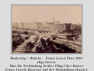 Radetzky – Brücke.  Franz Josef Thor 1901 abgerissen. War die Verbindung beider Flügel der Kaiser Franz Josefs Kaserne auf der Dominikanerbastei. 