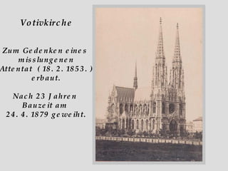 Votivkirche Zum Gedenken eines  misslungenen Attentat  ( 18. 2. 1853. ) erbaut. Nach 23 Jahren  Bauzeit am  24. 4. 1879 geweiht. 