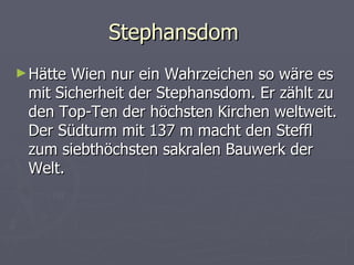 Stephansdom
► HätteWien nur ein Wahrzeichen so wäre es
 mit Sicherheit der Stephansdom. Er zählt zu
 den Top-Ten der höchsten Kirchen weltweit.
 Der Südturm mit 137 m macht den Steffl
 zum siebthöchsten sakralen Bauwerk der
 Welt.
 