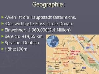 Geographie:
► -Wien ist die Hauptstadt Österreichs.
► -Der wichtigste Fluss ist die Donau.
► Einwohner: 1,960,000(2,4 Million)
► Bereich: 414,65 km
► Sprache: Deutsch
► Höhe:190m
 