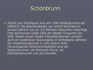 Schönbrunn

►   Schloß und Schloßpark sind seit 1996 Weltkulturerbe der
    UNESCO. Die Räumlichkeiten von Schloß Schönbrunn
    werden jährlich von ca. 2,6 Millionen Besuchern besichtigt.
    Fast ebensoviele Gäste zählt der älteste Tiergarten der
    Welt. Neben diesen beiden Hauptattraktionen verführt
    auch ein kostenloser Spaziergang im Schloßpark während
    der Vegetationsperiode in eine andere Welt.
    Herausragende Sehenswürdigkeiten sind der
    Neptunbrunnen, die Römische Ruine, der
    Obeliskenbrunnen und die Gloriette.
 