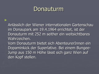 Donauturm
►
    Anlässlich der Wiener internationalen Gartenschau
    im Donaupark am 19.4.1964 errichtet, ist der
    Donauturm mit 252 m seither ein weitsichtbares
    Wahrzeichen.
    Vom Donauturm bietet sich AbenteurerInnen ein
    Dopaminkick der Superlative. Bei einem Bungee-
    Jump aus 150 m Höhe lässt sich ganz Wien auf
    den Kopf stellen.
 