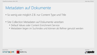 Bronze-Partner: Medien-Partner: Veranstalter:
SharePoint konferenz Wien 2015 New Way of Work
Metadaten auf Dokumente
• So wenig wie möglich Z.B. nur Content Type und Title
• Site Collection Metadaten auf Dokumente vererben
• Default Values oder Content Enrichment Service
• Metadaten liegen im Suchindex und können als Refiner genutzt werden
 