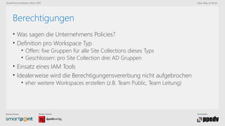 Bronze-Partner: Medien-Partner: Veranstalter:
SharePoint konferenz Wien 2015 New Way of Work
Berechtigungen
• Was sagen die Unternehmens Policies?
• Definition pro Workspace Typ
• Offen: fixe Gruppen für alle Site Collections dieses Typs
• Geschlossen: pro Site Collection drei AD Gruppen
• Einsatz eines IAM Tools
• Idealerweise wird die Berechtigungensvererbung nicht aufgebrochen
• eher weitere Workspaces erstellen (z.B. Team Public, Team Leitung)
 