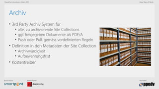 Bronze-Partner: Medien-Partner: Veranstalter:
SharePoint konferenz Wien 2015 New Way of Work
Archiv
• 3rd Party Archiv System für
• alte, zu archivierende Site Collections
• ggf. freigegeben Dokumente als PDF/A
• Push oder Pull, gemäss vordefinierten Regeln
• Definition in den Metadaten der Site Collection
• Archivwürdigkeit
• Aufbewahrungsfrist
• Kostentreiber
 