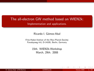 The all-electron GW method based on WIEN2k:
Implementation and applications.
Ricardo I. G´omez-Abal
Fritz-Haber-Institut of the Max-Planck-Society
Faradayweg 4-6, D-14195, Berlin, Germany
15th. WIEN2k-Workshop
March, 29th. 2008
R. G´omez-Abal (FHI-Berlin) GW@Wien2k Vienna 2008 1 / 54
 