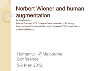 Norbert Wiener and human
augmentation
Dr Greg Adamson
Board of Governors, IEEE Society on Social Implications of Technology
Chair, Institute of Electrical and Electronics Engineers (IEEE) Victorian Section
g.adamson@ieee.org




Humanity+ @Melbourne
Conference
5-6 May 2012
 