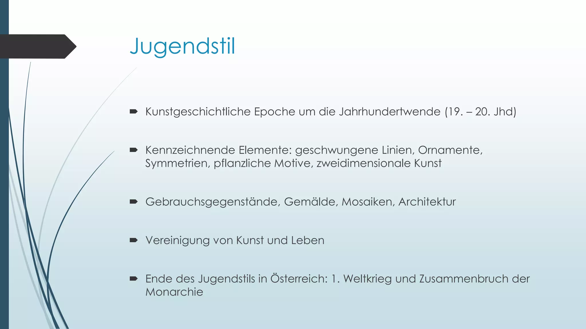 Jugendstil
 Kunstgeschichtliche Epoche um die Jahrhundertwende (19. – 20. Jhd)
 Kennzeichnende Elemente: geschwungene Linien, Ornamente,
Symmetrien, pflanzliche Motive, zweidimensionale Kunst
 Gebrauchsgegenstände, Gemälde, Mosaiken, Architektur
 Vereinigung von Kunst und Leben
 Ende des Jugendstils in Österreich: 1. Weltkrieg und Zusammenbruch der
Monarchie
 