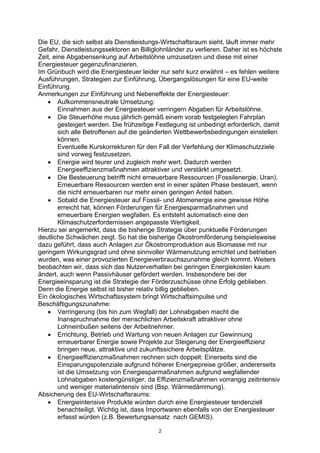 2
Die EU, die sich selbst als Dienstleistungs-Wirtschaftsraum sieht, läuft immer mehr
Gefahr, Dienstleistungssektoren an Billiglohnländer zu verlieren. Daher ist es höchste
Zeit, eine Abgabensenkung auf Arbeitslöhne umzusetzen und diese mit einer
Energiesteuer gegenzufinanzieren.
Im Grünbuch wird die Energiesteuer leider nur sehr kurz erwähnt – es fehlen weitere
Ausführungen, Strategien zur Einführung, Übergangslösungen für eine EU-weite
Einführung.
Anmerkungen zur Einführung und Nebeneffekte der Energiesteuer:
• Aufkommensneutrale Umsetzung:
Einnahmen aus der Energiesteuer verringern Abgaben für Arbeitslöhne.
• Die Steuerhöhe muss jährlich gemäß einem vorab festgelegten Fahrplan
gesteigert werden. Die frühzeitige Festlegung ist unbedingt erforderlich, damit
sich alle Betroffenen auf die geänderten Wettbewerbsbedingungen einstellen
können.
Eventuelle Kurskorrekturen für den Fall der Verfehlung der Klimaschutzziele
sind vorweg festzusetzen.
• Energie wird teurer und zugleich mehr wert. Dadurch werden
Energieeffizienzmaßnahmen attraktiver und verstärkt umgesetzt.
• Die Besteuerung betrifft nicht erneuerbare Ressourcen (Fossilenergie, Uran).
Erneuerbare Ressourcen werden erst in einer späten Phase besteuert, wenn
die nicht erneuerbaren nur mehr einen geringen Anteil haben.
• Sobald die Energiesteuer auf Fossil- und Atomenergie eine gewisse Höhe
erreicht hat, können Förderungen für Energiesparmaßnahmen und
erneuerbare Energien wegfallen. Es entsteht automatisch eine den
Klimaschutzerfordernissen angepasste Wertigkeit.
Hierzu sei angemerkt, dass die bisherige Strategie über punktuelle Förderungen
deutliche Schwächen zeigt. So hat die bisherige Ökostromförderung beispielsweise
dazu geführt, dass auch Anlagen zur Ökostromproduktion aus Biomasse mit nur
geringem Wirkungsgrad und ohne sinnvoller Wärmenutzung errichtet und betrieben
wurden, was einer provozierten Energieverbrauchszunahme gleich kommt. Weiters
beobachten wir, dass sich das Nutzerverhalten bei geringen Energiekosten kaum
ändert, auch wenn Passivhäuser gefördert werden. Insbesondere bei der
Energieeinsparung ist die Strategie der Förderzuschüsse ohne Erfolg geblieben.
Denn die Energie selbst ist bisher relativ billig geblieben.
Ein ökologisches Wirtschaftssystem bringt Wirtschaftsimpulse und
Beschäftigungszunahme:
• Verringerung (bis hin zum Wegfall) der Lohnabgaben macht die
Inanspruchnahme der menschlichen Arbeitskraft attraktiver ohne
Lohneinbußen seitens der Arbeitnehmer.
• Errichtung, Betrieb und Wartung von neuen Anlagen zur Gewinnung
erneuerbarer Energie sowie Projekte zur Steigerung der Energieeffizienz
bringen neue, attraktive und zukunftssichere Arbeitsplätze.
• Energieeffizienzmaßnahmen rechnen sich doppelt: Einerseits sind die
Einsparungspotenziale aufgrund höherer Energiepreise größer, andererseits
ist die Umsetzung von Energiesparmaßnahmen aufgrund wegfallender
Lohnabgaben kostengünstiger, da Effizienzmaßnahmen vorrangig zeitintensiv
und weniger materialintensiv sind (Bsp. Wärmedämmung).
Absicherung des EU-Wirtschaftsraums:
• Energieintensive Produkte würden durch eine Energiesteuer tendenziell
benachteiligt. Wichtig ist, dass Importwaren ebenfalls von der Energiesteuer
erfasst würden (z.B. Bewertungsansatz nach GEMIS).
 
