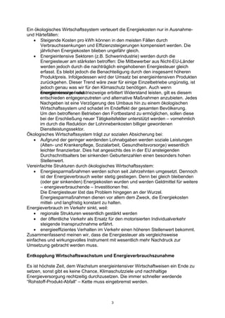 3
Ein ökologisches Wirtschaftssystem verteuert die Energiekosten nur in Ausnahme-
und Härtefällen:
• Steigende Kosten pro kWh können in den meisten Fällen durch
Verbrauchssenkungen und Effizienzsteigerungen kompensiert werden. Die
jährlichen Energiekosten blieben ungefähr gleich.
• Energieintensive Sektoren (z.B. Schwerindustrie) werden durch die
Energiesteuer am stärksten betroffen: Die Mitbewerber aus Nicht-EU-Länder
werden jedoch durch die nachträglich eingehobenen Energiesteuer gleich
erfasst. Es bleibt jedoch die Benachteiligung durch den insgesamt höheren
Produktpreis. Infolgedessen wird der Umsatz bei energieintensiven Produkten
zurückgehen. Dieser Trend wäre zwar für einige Einzelbetriebe ungünstig, ist
jedoch genau was wir für den Klimaschutz benötigen. Auch wenn
Energieversorger undenergieintensive Industriezweige erbittert Widerstand leisten, gilt es diesem
entschieden entgegenzutreten und alternative Maßnahmen anzubieten. Jedes
Nachgeben ist eine Verzögerung des Umbaus hin zu einem ökologischen
Wirtschaftssystem und schadet im Endeffekt der gesamten Bevölkerung.
Um den betroffenen Betrieben den Fortbestand zu ermöglichen, sollen diese
bei der Erschließung neuer Tätigkeitsfelder unterstützt werden – vornehmlich
im durch die Reduktion der Lohnnebenkosten billiger gewordenen
Dienstleistungssektor.
Ökologisches Wirtschaftssystem trägt zur sozialen Absicherung bei:
• Aufgrund der geringer werdenden Lohnabgaben werden soziale Leistungen
(Alten- und Krankenpflege, Sozialarbeit, Gesundheitsvorsorge) wesentlich
leichter finanzierbar. Dies hat angesichts des in der EU ansteigenden
Durchschnittsalters bei sinkenden Geburtenzahlen einen besonders hohen
Stellenwert.
Vereinfachte Strukturen durch ökologisches Wirtschaftssystem:
• Energiesparmaßnahmen werden schon seit Jahrzehnten umgesetzt. Dennoch
ist der Energieverbrauch weiter stetig gestiegen. Denn bei gleich bleibenden
(oder gar sinkenden) Energiekosten wurden und werden Geldmittel für weitere
– energieverbrauchende – Investitionen frei.
Die Energiesteuer löst das Problem hingegen an der Wurzel.
Energiesparmaßnahmen dienen vor allem dem Zweck, die Energiekosten
mittel- und langfristig konstant zu halten.
Energieverbrauch im Verkehr sinkt, weil:
• regionale Strukturen wesentlich gestärkt werden
• der öffentliche Verkehr als Ersatz für den motorisierten Individualverkehr
steigende Inanspruchnahme erfährt.
• energieeffizientes Verhalten im Verkehr einen höheren Stellenwert bekommt.
Zusammenfassend meinen wir, dass die Energiesteuer als vergleichsweise
einfaches und wirkungsvolles Instrument mit wesentlich mehr Nachdruck zur
Umsetzung gebracht werden muss.
Entkopplung Wirtschaftswachstum und Energieverbrauchszunahme
Es ist höchste Zeit, dem Wachstum energieintensiver Wirtschaftweisen ein Ende zu
setzen, sonst gibt es keine Chance, Klimaschutzziele und nachhaltige
Energieversorgung rechtzeitig durchzusetzen. Die immer schneller werdende
“Rohstoff-Produkt-Abfall“ – Kette muss eingebremst werden.
 