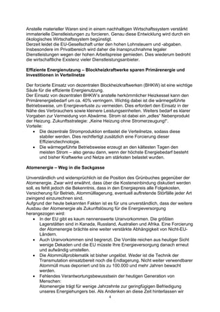 4
Anstelle materieller Waren sind in einem nachhaltigen Wirtschaftssystem verstärkt
immaterielle Dienstleistungen zu forcieren. Genau diese Entwicklung wird durch ein
ökologisches Wirtschaftssystem begünstigt.
Derzeit leidet die EU-Gesellschaft unter den hohen Lohnsteuern und -abgaben.
Insbesondere im Privatbereich wird daher die Inanspruchnahme legaler
Dienstleistungen wegen der hohen Arbeitspreise gemieden. Dies wiederum bedroht
die wirtschaftliche Existenz vieler Dienstleistungsanbieter.
Effiziente Energienutzung – Blockheizkraftwerke sparen Primärenergie und
Investitionen in Verteilnetze
Der forcierte Einsatz von dezentralen Blockheizkraftwerken (BHKW) ist eine wichtige
Säule für die effiziente Energienutzung.
Der Einsatz von dezentralen BHKW’s anstelle herkömmlicher Heizkessel kann den
Primärenergiebedarf um ca. 40% verringern. Wichtig dabei ist die wärmegeführte
Betriebsweise, um Energieverluste zu vermeiden. Dies erfordert den Einsatz in der
Nähe des Verbrauchers sowie kleinere Leistungseinheiten. Weiters bedarf es klarer
Vorgaben zur Vermeidung von Abwärme. Strom ist dabei ein „edles“ Nebenprodukt
der Heizung. Zukunftsstrategie: „Keine Heizung ohne Stromerzeugung!“.
Vorteile:
• Die dezentrale Stromproduktion entlastet die Verteilnetze, sodass diese
stabiler werden. Dies rechtfertigt zusätzlich eine Forcierung dieser
Effizienztechnologie.
• Die wärmegeführte Betriebsweise erzeugt an den kältesten Tagen den
meisten Strom – also genau dann, wenn der höchste Energiebedarf besteht
und bisher Kraftwerke und Netze am stärksten belastet wurden.
Atomenergie – Weg in die Sackgasse
Unverständlich und widersprüchlich ist die Position des Grünbuches gegenüber der
Atomenergie. Zwar wird erwähnt, dass über die Kosteneinbindung diskutiert werden
soll, es fehlt jedoch die Bekenntnis, dass in den Energiepreis alle Folgekosten,
Versicherung für Betrieb, Atommülllagerung, eventuell auftretende Störfälle jeder Art
zwingend einzurechnen sind.
Aufgrund der heute bekannten Fakten ist es für uns unverständlich, dass der weitere
Ausbau der Atomenergie als Zukunftslösung für die Energieversorgung
herangezogen wird:
• In der EU gibt es kaum nennenswerte Uranvorkommen. Die größten
Lagerstätten sind in Kanada, Russland, Australien und Afrika. Eine Forcierung
der Atomenergie brächte eine weiter verstärkte Abhängigkeit von Nicht-EU-
Ländern.
• Auch Uranvorkommen sind begrenzt. Die Vorräte reichen aus heutiger Sicht
wenige Dekaden und die EU müsste Ihre Energieversorgung danach erneut
und aufwändig umstellen.
• Die Atommüllproblematik ist bisher ungelöst. Weder ist die Technik der
Transmutation einsatzbereit noch die Endlagerung. Nicht weiter verwendbarer
Atommüll muss deponiert und bis zu 100.000 und mehr Jahren bewacht
werden.
• Fehlendes Verantwortungsbewusstsein der heutigen Generation von
Menschen:
Atomenergie trägt für wenige Jahrzehnte zur geringfügigen Befriedigung
unseres Energiehungers bei. Als Andenken an diese Zeit hinterlassen wir
 