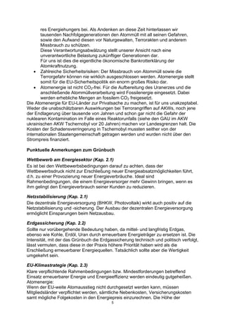 5
res Energiehungers bei. Als Andenken an diese Zeit hinterlassen wir
tausenden Nachfolgegenerationen den Atommüll mit all seinen Gefahren,
sowie den Aufwand diesen vor Naturgewalten, Terrorakten und anderem
Missbrauch zu schützen.
Diese Verantwortungsabwälzung stellt unserer Ansicht nach eine
unverantwortliche Belastung zukünftiger Generationen dar.
Für uns ist dies die eigentliche ökonomische Bankrotterklärung der
Atomkraftnutzung.
• Zahlreiche Sicherheitsrisiken: Der Missbrauch von Atommüll sowie die
Terrorgefahr können nie wirklich ausgeschlossen werden. Atomenergie stellt
somit für die EU-Sicherheitspolitik ein enorm großes Risiko dar.
• Atomenergie ist nicht CO2-frei. Für die Aufbereitung des Uranerzes und die
anschließende Atommüllverarbeitung wird Fossilenergie eingesetzt. Dabei
werden erhebliche Mengen an fossilem CO2 freigesetzt.
Die Atomenergie für EU-Länder zur Privatsache zu machen, ist für uns unakzeptabel.
Weder die unabschätzbaren Auswirkungen bei Terrorangriffen auf AKWs, noch jene
der Endlagerung über tausende von Jahren und schon gar nicht die Gefahr der
nuklearen Kontamination im Falle eines Reaktorunfalls (siehe den GAU im AKW
ukrainischen AKW Tschernobyl vor 20 Jahren) machen vor Landesgrenzen halt. Die
Kosten der Schadensverringerung in Tschernobyl mussten seither von der
internationalen Staatengemeinschaft getragen werden und wurden nicht über den
Strompreis finanziert.
Punktuelle Anmerkungen zum Grünbuch
Wettbewerb am Energiesektor (Kap. 2.1)
Es ist bei den Wettbewerbsbedingungen darauf zu achten, dass der
Wettbewerbsdruck nicht zur Erschließung neuer Energieabsatzmöglichkeiten führt,
d.h. zu einer Provozierung neuer Energieverbräuche. Ideal sind
Rahmenbedingungen, die einem Energieversorger mehr Gewinn bringen, wenn es
ihm gelingt den Energieverbrauch seiner Kunden zu reduzieren.
Netzstabilisierung (Kap. 2.1)
Die dezentrale Energieversorgung (BHKW, Photovoltaik) wirkt auch positiv auf die
Netzstabilisierung und -sicherung. Der Ausbau der dezentralen Energieversorgung
ermöglicht Einsparungen beim Netzausbau.
Erdgassicherung (Kap. 2.2)
Sollte nur vorübergehende Bedeutung haben, da mittel- und langfristig Erdgas,
ebenso wie Kohle, Erdöl, Uran durch erneuerbare Energieträger zu ersetzen ist. Die
Intensität, mit der das Grünbuch die Erdgassicherung technisch und politisch verfolgt,
lässt vermuten, dass diese in der Praxis höhere Priorität haben wird als die
Erschließung erneuerbarer Energiequellen. Tatsächlich sollte aber die Wertigkeit
umgekehrt sein.
EU-Klimastrategie (Kap. 2.3)
Klare verpflichtende Rahmenbedingungen bzw. Mindestforderungen betreffend
Einsatz erneuerbarer Energie und Energieeffizienz werden eindeutig gutgeheißen.
Atomenergie:
Wenn der EU-weite Atomausstieg nicht durchgesetzt werden kann, müssen
Mitgliedsländer verpflichtet werden, sämtliche Nebenkosten, Versicherungskosten
samt mögliche Folgekosten in den Energiepreis einzurechnen. Die Höhe der
 