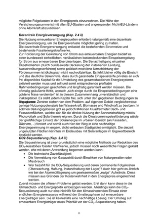 6
mögliche Folgekosten in den Energiepreis einzurechnen. Die Höhe der
Versicherungssumme ist mit allen EU-Staaten und angrenzenden Nicht-EU-Ländern
ohne Atomkraft abzustimmen.
Dezentrale Energieversorgung (Kap. 2.4 ii)
Die Nutzung erneuerbarer Energiequellen erfordert naturgemäß eine dezentrale
Energieversorgung, um die Energieverluste möglichst gering zu halten.
Die dezentrale Energieversorgung entlastet die bestehenden Stromnetze und
bestehende Fossilenergiekraftwerke.
Zur Forcierung der Gewinnung von Strom aus erneuerbaren Energien bedarf es
einer bundesweit einheitlichen, verlässlichen kostendeckenden Einspeiseregelung
für Strom aus erneuerbaren Energieanlagen. Die Benachteiligung einzelner
Ökostromarten (durch bundesweite Deckelung der installierten Leistung,
Ausschreibungsverfahren) sowie politisch motivierte Umschichtung der
Fördersummen ist ökologisch nicht nachvollziehbar. Es fehlt bisher völlig die Einsicht
und das deutliche Bekenntnis, dass durch garantierte Einspeisetarife privates an sich
frei disponibles Kapital für die Umstellung des gesamtstaatlichen Energiesystems
aktiviert werden muss und soll und somit entsprechende profitable
Rahmenbedingungen geschaffen und langfristig garantiert werden müssen. Die
oftmalig geäußerte Kritik, wonach „sich einige durch die Einspeisebedingungen eine
goldene Nase verdienten“ ist in diesem Zusammenhang unverständlich und
inakzeptabel. Es steht jedem Kapital frei, sich unter den gegebenen Bedingungen zu
engagieren.Die urbanen Zentren stehen vor dem Problem, auf eigenem Gebiet vergleichsweise
geringe Nutzungspotenziale bei Wasserkraft, Biomasse und Windkraft zu besitzen. In
solchen Ballungsgebieten gibt es jedoch Millionen Quadratmeter Dach- und
Fassadenflächen, welche sich für die direkte Nutzung der Sonnenstrahlung mittels
Photovoltaik und Solarthermie eignen. Durch die Ökostromeinspeiseförderung würde
der großflächige Einsatz der Solarenergie im urbanen Bereich (an Fassaden,
Dächern, ..) forciert und somit auch hier der Weg in eine nachhaltige
Energiegewinnung im engem, dicht verbauten Stadtgebiet ermöglicht. Die derzeit
ungenutzten Flächen könnten im Endausbau mit Solaranlagen im Gigawattbereich
bestückt werden.
CO2-Sequestierung (Kap. 2.4 iii)
Die Sequestrierung ist zwar grundsätzlich eine mögliche Methode zur Reduktion des
CO2-Ausstoßes fossiler Kraftwerke, jedoch müssen noch wesentliche Fragen geklärt
werden, ehe mit deren Anwendung begonnen werden kann:
• Die technische Zuverlässigkeit
• Die Vermeidung von Gasaustritt durch Einwirken von Naturgewalten oder
Missbrauch
• Wer bezahlt für die CO2-Sequestierung und deren permanente Folgekosten
(Überwachung, Haftung, Instandhaltung der Lager)? Auch hier geht es ähnlich
wie bei der Atommülllagerung um gewissermaßen „ewige“ Aufwände. Diese
müssen aus Gründen der Kostenwahrheit in den Energiepreis eingerechnet
werden.
Zuerst müssen die offenen Probleme gelöst werden. Erst dann kann diese in die
Klimaschutz- und Energiepolitik einbezogen werden. Allerdings kann die CO2-
Sequestierung auch nur eine Nothilfe für den klimaschonenden Einsatz einer
endlichen Energieressource während der Umstiegsphase auf erneuerbare
Energieträger sein. Sie ist keinesfalls eine nachhaltige Lösung. Der Umstieg auf
erneuerbare Energieträger muss Priorität vor der CO2-Sequestierung haben.
 